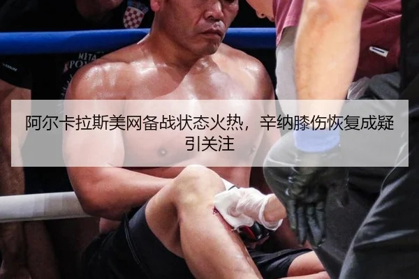 阿尔卡拉斯美网备战状态火热，辛纳膝伤恢复成疑引关注