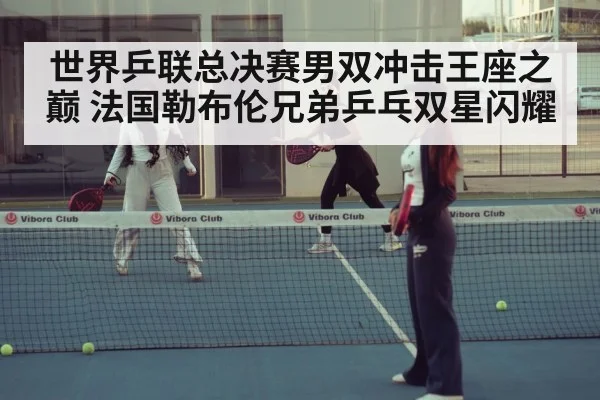 世界乒联总决赛男双冲击王座之巅 法国勒布伦兄弟乒乓双星闪耀